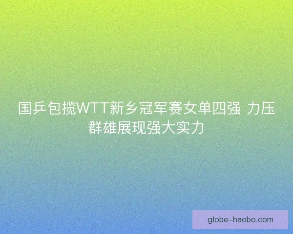 国乒包揽WTT新乡冠军赛女单四强 力压群雄展现强大实力