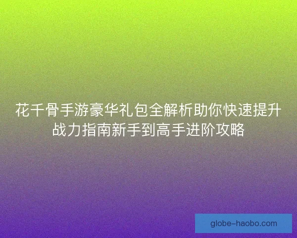 花千骨手游豪华礼包全解析助你快速提升战力指南新手到高手进阶攻略