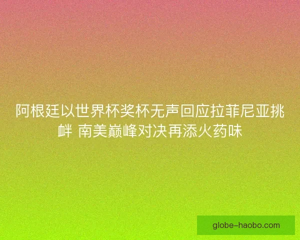 阿根廷以世界杯奖杯无声回应拉菲尼亚挑衅 南美巅峰对决再添火药味