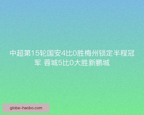 中超第15轮国安4比0胜梅州锁定半程冠军 蓉城5比0大胜新鹏城