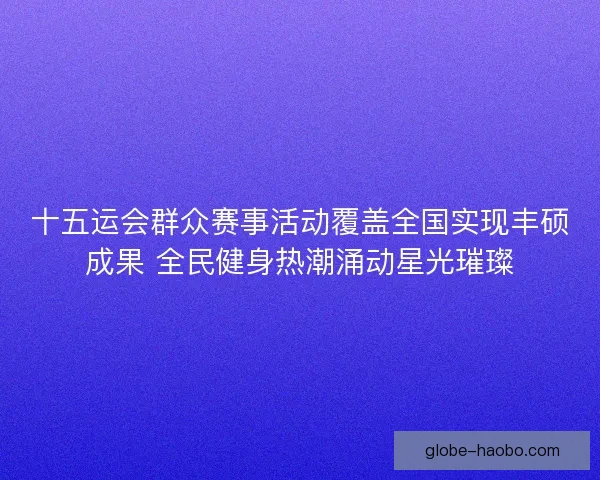 十五运会群众赛事活动覆盖全国实现丰硕成果 全民健身热潮涌动星光璀璨